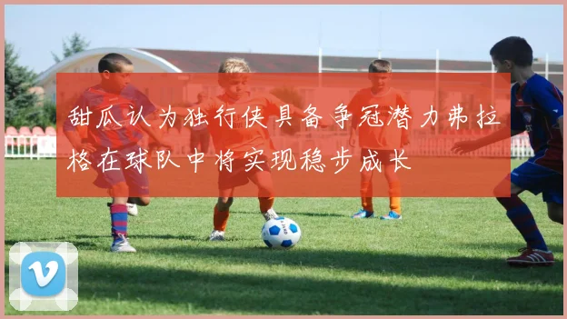 甜瓜认为独行侠具备争冠潜力弗拉格在球队中将实现稳步成长