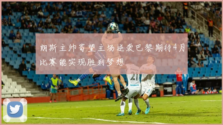 朗斯主帅寄望主场逆袭巴黎期待4月比赛能实现胜利梦想