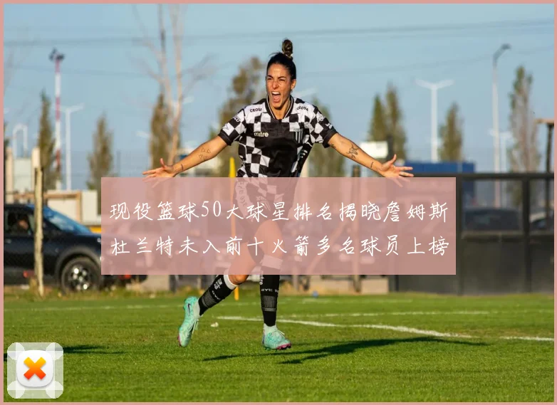 现役篮球50大球星排名揭晓詹姆斯杜兰特未入前十火箭多名球员上榜前五竞争激烈