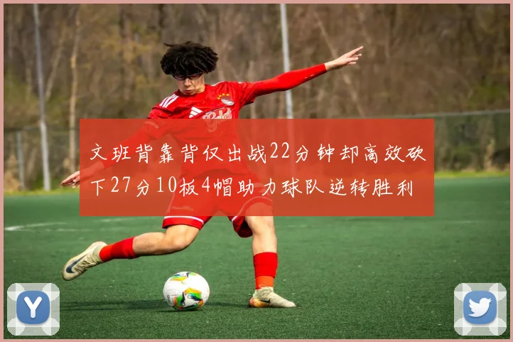 文班背靠背仅出战22分钟却高效砍下27分10板4帽助力球队逆转胜利