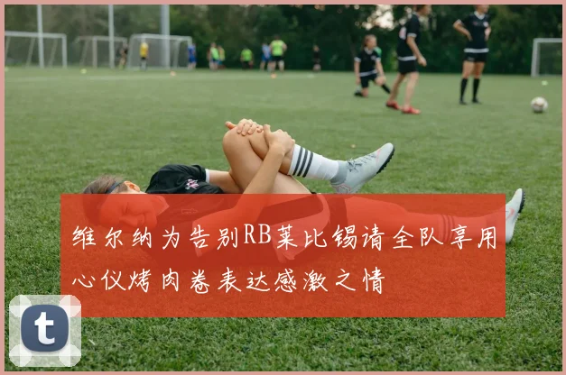 维尔纳为告别RB莱比锡请全队享用心仪烤肉卷表达感激之情
