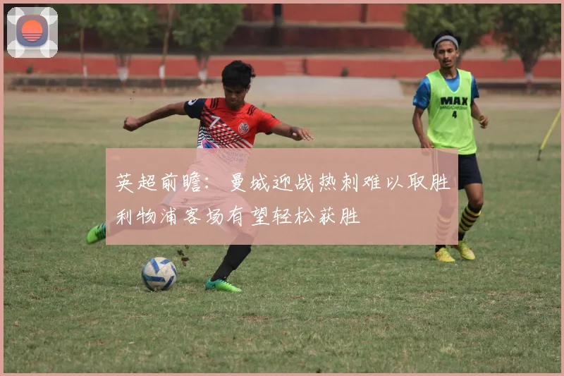 英超前瞻：曼城迎战热刺难以取胜利物浦客场有望轻松获胜