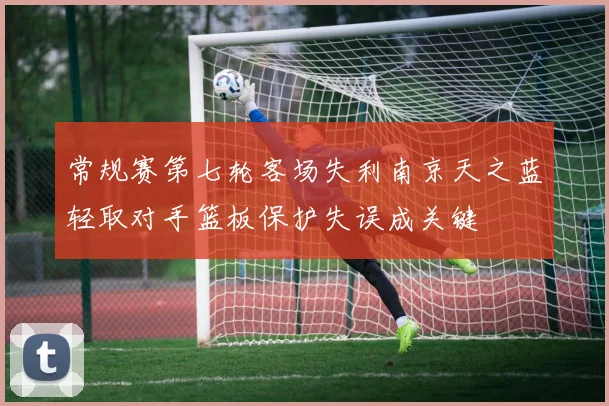 常规赛第七轮客场失利南京天之蓝轻取对手篮板保护失误成关键