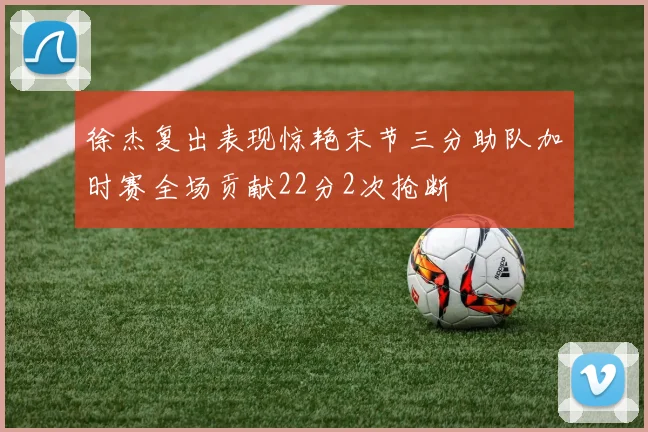 徐杰复出表现惊艳末节三分助队加时赛全场贡献22分2次抢断