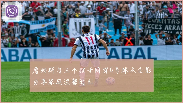 詹姆斯与三个孩子同穿6号球衣合影分享家庭温馨时刻