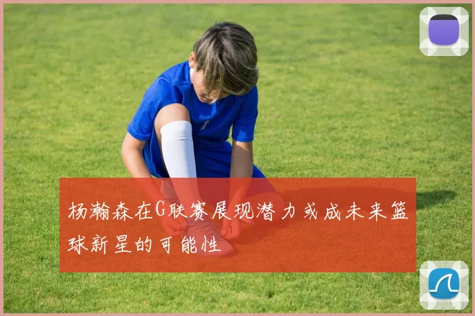 杨瀚森在G联赛展现潜力或成未来篮球新星的可能性