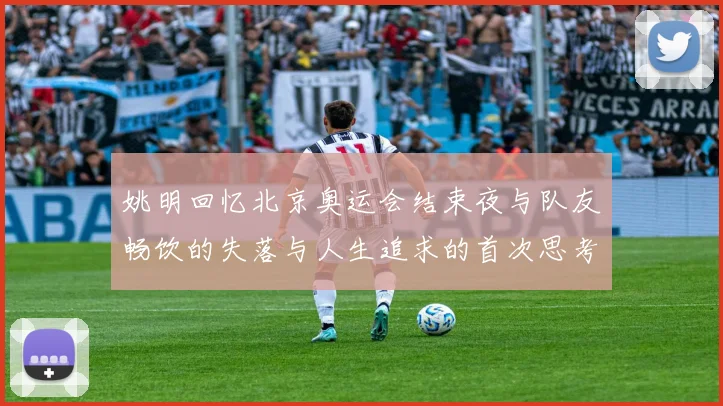 姚明回忆北京奥运会结束夜与队友畅饮的失落与人生追求的首次思考