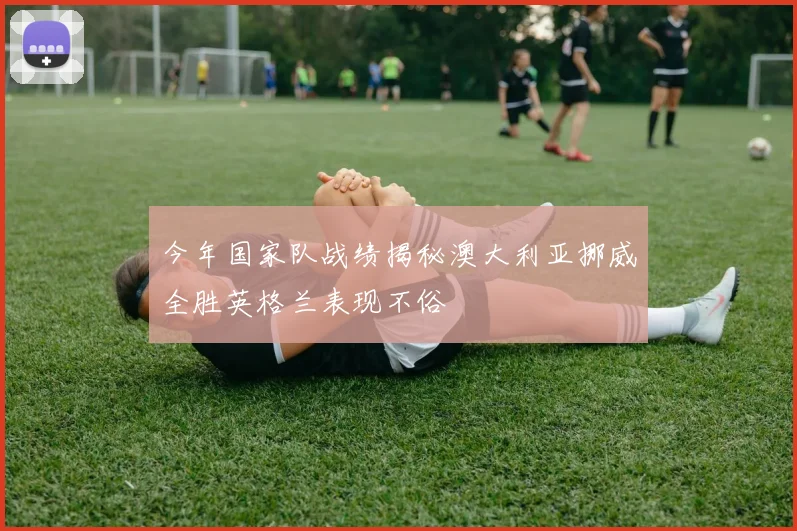 今年国家队战绩揭秘澳大利亚挪威全胜英格兰表现不俗