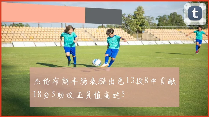 杰伦布朗半场表现出色13投8中贡献18分5助攻正负值高达5