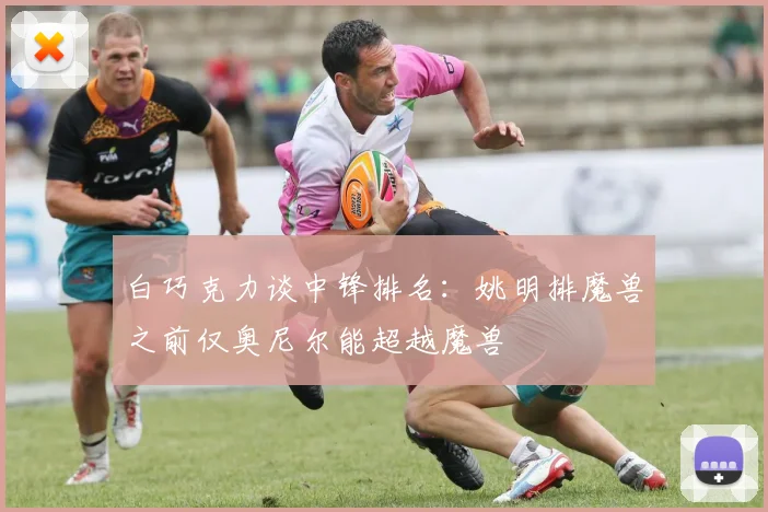 白巧克力谈中锋排名：姚明排魔兽之前仅奥尼尔能超越魔兽