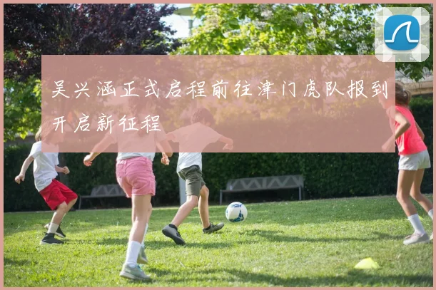 吴兴涵正式启程前往津门虎队报到开启新征程