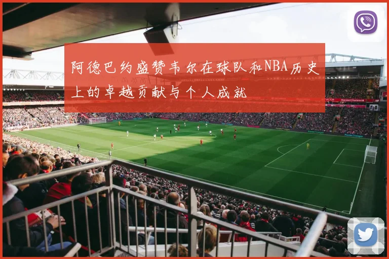 阿德巴约盛赞韦尔在球队和NBA历史上的卓越贡献与个人成就