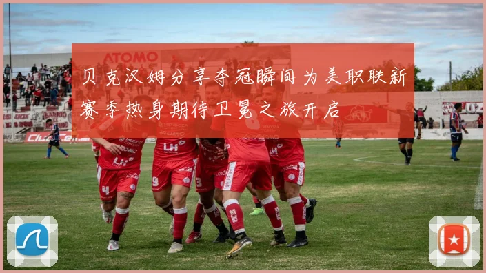贝克汉姆分享夺冠瞬间为美职联新赛季热身期待卫冕之旅开启