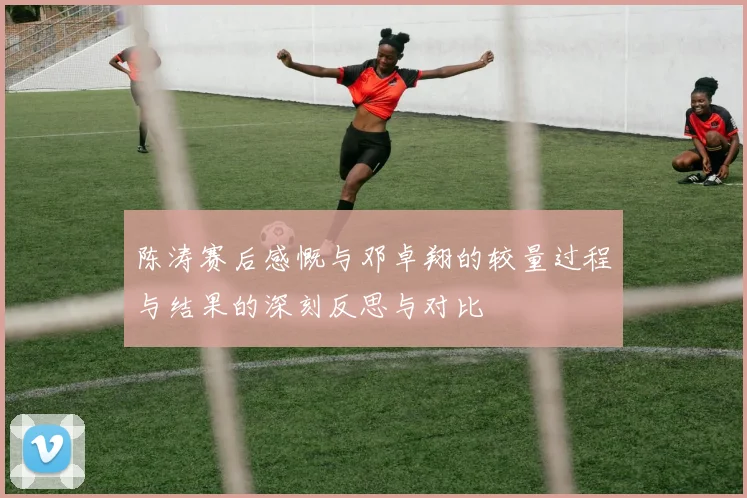 陈涛赛后感慨与邓卓翔的较量过程与结果的深刻反思与对比