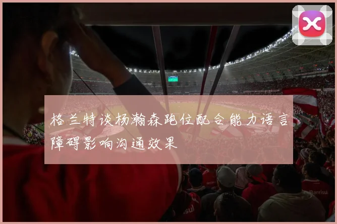 格兰特谈杨瀚森跑位配合能力语言障碍影响沟通效果