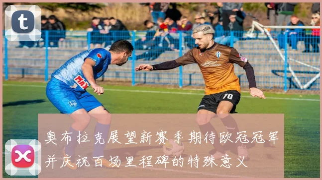 奥布拉克展望新赛季期待欧冠冠军并庆祝百场里程碑的特殊意义