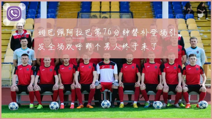 姆巴佩阿拉巴第76分钟替补登场引发全场欢呼那个男人终于来了