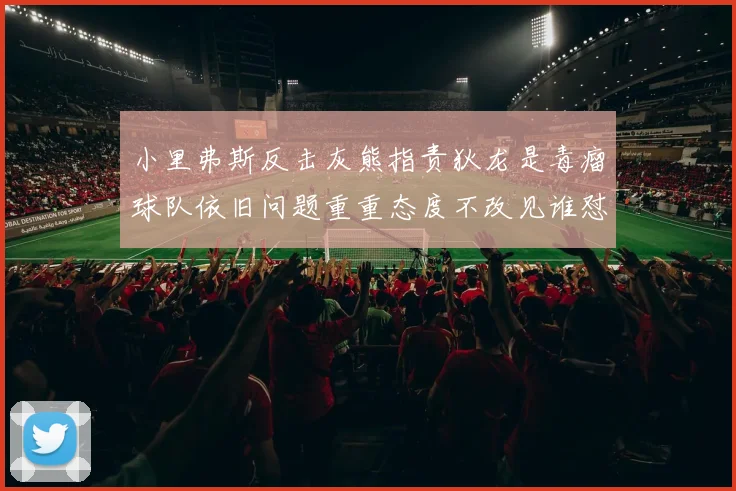 小里弗斯反击灰熊指责狄龙是毒瘤球队依旧问题重重态度不改见谁怼谁