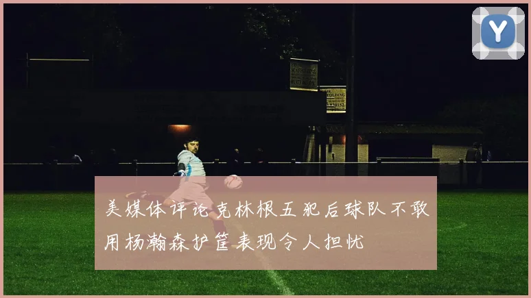 美媒体评论克林根五犯后球队不敢用杨瀚森护筐表现令人担忧