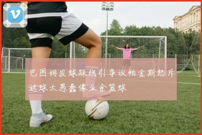 巴图姆发球踩线引争议帕金斯怒斥这球太愚蠢像业余篮球