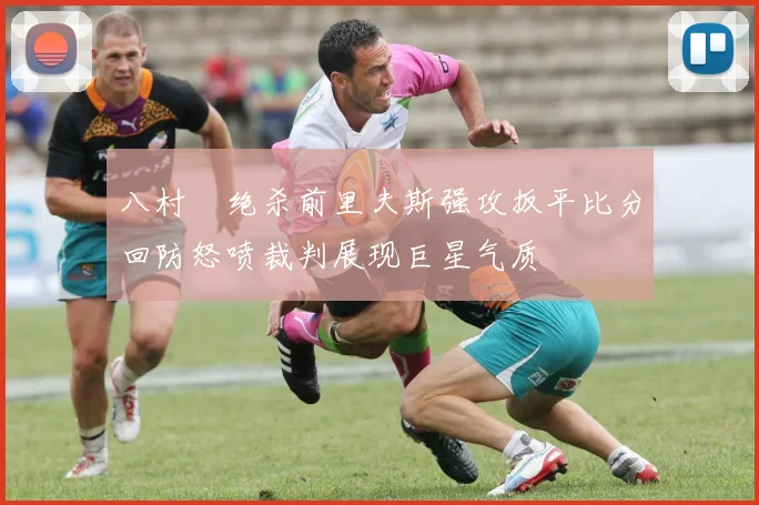 八村塁绝杀前里夫斯强攻扳平比分回防怒喷裁判展现巨星气质